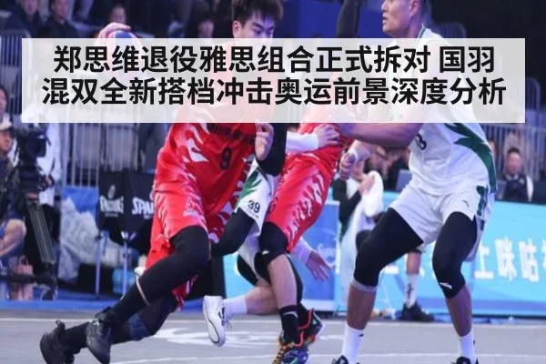 郑思维退役雅思组合正式拆对 国羽混双全新搭档冲击奥运前景深度分析